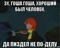 эх, гоша гоша, хороший был человек, да пиздел не по-делу