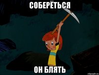 соберёться он блять