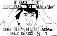 ты каждый день спрашиваешь "а видео будет" но при этом тебе лень написать комментарий под ним