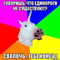 говоришь, что единороги не существуют? сволочь , тебе конец !