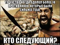 то чуство когда одолел более 10 противников которые были сильнее тебя. кто следующий?