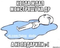 когда ждал монстряшу на др а не подарили :-(