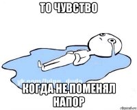 то чувство когда не поменял напор