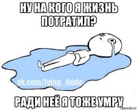 ну на кого я жизнь потратил? ради неё я тоже умру