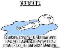 сказали, по фи-зре мы будем прыгать 550 раз,оджиматся 127 раз,а девкам на лавке сидеть,плести браслеты:(