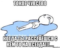 токое чувство когда ты расстаёшся с кем то на всегда(((....