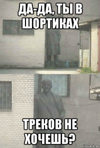 да-да, ты в шортиках треков не хочешь?