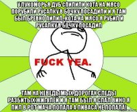 у лукоморья дуб спилили кота на мясо порубили русалку в бочку посадили и я там был бревно пилил, кота на мясо я рубил и русалку в бочку посадил там на неведымых дорогах следы разбитых жигулей и я там был я спал вино я пил в рот мача попала а пиваса не попала!