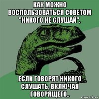 как можно воспользоваться советом "никого не слушай", если говорят никого слушать, включая говорящего..