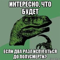 интересно, что будет если два раза испугаться до полусмерти?