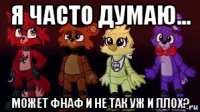 я часто думаю... может фнаф и не так уж и плох?