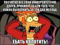 посчитал все свои университетские долги. прикинул объём того, что нужно выполнить за эти два месяца. ебать колотить!