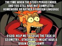 the time when the study period ended, and you still have not completed homework or rather a foreign language o god, help me to solve the task of geometry... otherwise i might have a brain explosion!!!