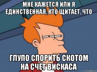 мне кажется или я единственная, кто щитает, что глупо спорить скотом на счёт вискаса