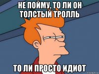 не пойму, то ли он толстый тролль то ли просто идиот