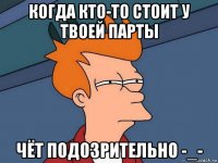 когда кто-то стоит у твоей парты чёт подозрительно -_-