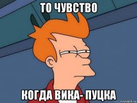 то чувство когда вика- пуцка