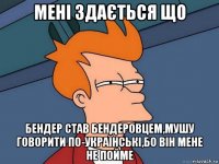 мені здається що бендер став бендеровцем,мушу говорити по-українські,бо він мене не пойме