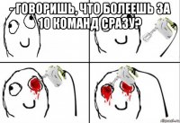 - говоришь, что болеешь за 10 команд сразу? 