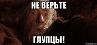 не верьте глупцы!