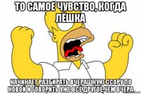 то самое чувство, когда лёшка начинает разбирать вчерашную ссору по новой и говорить уже всё другое,чем вчера