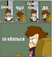 Диперр Чо? Ты мне брат? да. го ебаться