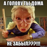 а голову ты дома не забыл???!!!