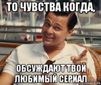 то чувства когда, обсуждают твой любимый сериал