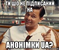 ти шо не підписаний на анонімки ua?