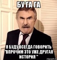 бу га га я буду всегда говорить "впрочим это уже другая история "