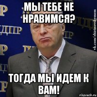 мы тебе не нравимся? тогда мы идем к вам!