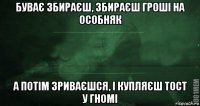 буває збираєш, збираєш гроші на особняк а потім зриваєшся, і купляєш тост у гномі