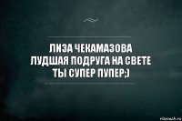 Лиза Чекамазова
Лудшая подруга на свете
Ты СУПЕР ПУПЕР;)