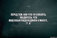 Перед тем, как что-то сказать, убедитесь, что
ваш язык подсоединён к мозгу...
*Т_О*