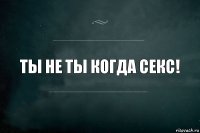 Ты не ты когда секс!