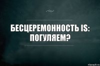 Бесцеремонность IS:
погуляем?