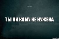 ты ни кому не нужена