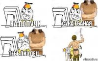 на получи сука ебаная тебе пиздец