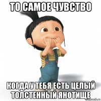 то самое чувство когда у тебя есть целый толстенный янотище