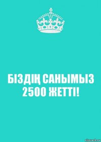 БІЗДІҢ САНЫМЫЗ 2500 ЖЕТТІ!