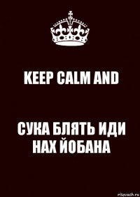 KEEP CALM AND СУКА БЛЯТЬ ИДИ НАХ ЙОБАНА