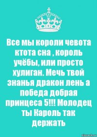 Все мы короли чевота ктота сна , король учёбы, или просто хулиган. Мечь твой знанья дракон лень а победа добрая принцеса 5!!! Молодец ты Кароль так держать