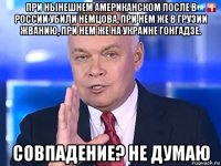 при нынешнем американском после в россии убили немцова, при нем же в грузии жванию, при нем же на украине гонгадзе. совпадение? не думаю