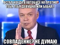 встал когда в автобусе на против тебя тебя девушка или бабка ! совпадение? не думаю