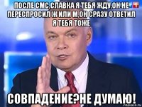 после смс,славка я тебя жду,он не переспросил ж или м,он сразу ответил я тебя тоже совпадение?не думаю!