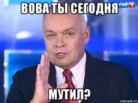 вова ты сегодня мутил?