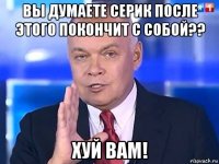 вы думаете серик после этого покончит с собой?? хуй вам!