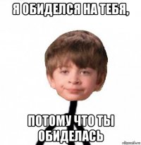 я обиделся на тебя, потому что ты обиделась