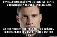 ну что... всем пока я приветствую тут где что то обсуждают и нихрена там не делают. а я по прежнему смотрю в завтрашний день как остальные не могут а точнее могут но я могу.