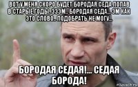 вот у меня скоро будет бородая седа попав в старые годы. эээм.. бородая седа... эм как это слово.. подобрать не могу... бородая седая!... седая борода!